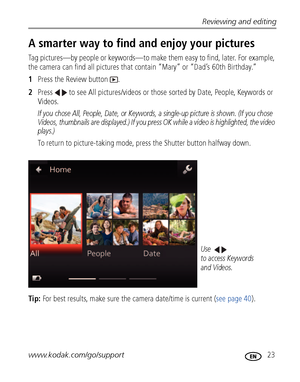 Page 29Reviewing and editing
www.kodak.com/go/support
 23
A smarter way to find and enjoy your pictures
Tag pictures—by people or keywords—to make them easy to find, later. For example, 
the camera can find all pictures that contain “Mary” or “Dad’s 60th Birthday.” 
1Press the Review button  .
2Press   to see All pictures/videos or those sorted by Date, People, Keywords or 
Videos.
If you chose All, People, Date, or Keywords, a single-up picture is shown. (If you chose 
Videos, thumbnails are displayed.) If you...