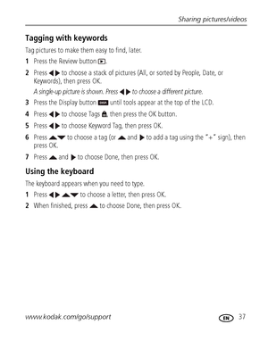 Page 43Sharing pictures/videos
www.kodak.com/go/support
 37
Tagging with keywords
Tag pictures to make them easy to find, later.
1Press the Review button  .
2Press   to choose a stack of pictures (All, or sorted by People, Date, or 
Keywords), then press OK.
A single-up picture is shown. Press   to choose a different picture. 
3Press the Display button   until tools appear at the top of the LCD.
4Press   to choose Tags  , then press the OK button.
5Press   to choose Keyword Tag, then press OK. 
6Press   to...