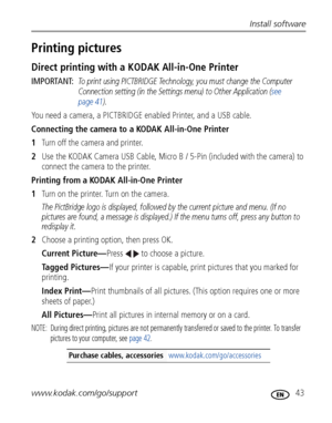 Page 49Install software
www.kodak.com/go/support
 43
Printing pictures
Direct printing with a KODAK All-in-One Printer
IMPORTANT: To print using PICTBRIDGE Technology, you must change the Computer 
Connection setting (in the Settings menu) to Other Application (see 
page 41).
You need a camera, a PICTBRIDGE enabled Printer, and a USB cable.
Connecting the camera to a KODAK All-in-One Printer
1Turn off the camera and printer.
2Use the KODAK Camera USB Cable, Micro B / 5-Pin (included with the camera) to 
connect...