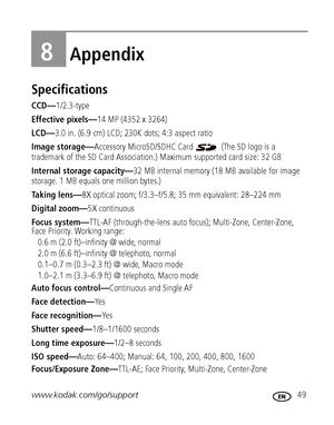 Page 55www.kodak.com/go/support 49
8Appendix
Specifications
CCD—1/2.3-type
Effective pixels—14 MP (4352 x 3264)
LCD—3.0 in. (6.9 cm) LCD; 230K dots; 4:3 aspect ratio
Image storage—Accessory MicroSD/SDHC Card   (The SD logo is a 
trademark of the SD Card Association.) Maximum supported card size: 32 GB
Internal storage capacity—32 MB internal memory (18 MB available for image 
storage. 1 MB equals one million bytes.)
Taking lens—8X optical zoom; f/3.3–f/5.8; 35 mm equivalent: 28–224 mm
Digital zoom—5X...