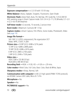 Page 5650www.kodak.com/go/support Appendix
Exposure compensation—+/-2.0 EV with 1/3 EV step
White Balance—Auto, Daylight, Tungsten, Fluorescent, Open Shade
Electronic Flash—Auto flash; Auto, Fill, Red Eye, Off; Guide No. 5.9 (m) @ ISO 
400; working range in Smart Capture mode: 0.6–3.4 m (2–11.2 ft) @ wide; 0.7–2.0 
m (2.3–6.6 ft) @ telephoto 
Self-timer mode—2 seconds, 10 seconds, 2 picture timer
Burst mode—Maximum 3 pictures @ 1.5 fps
Capture modes—Smart Capture, Film Effects, Scene modes, Photobooth, Video...