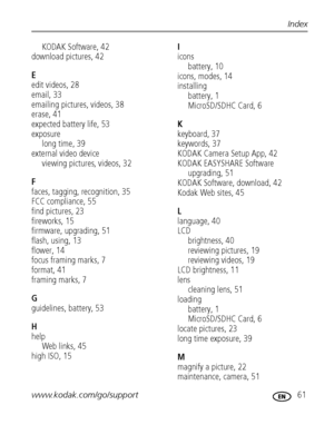 Page 67www.kodak.com/go/support 61
Index
KODAK Software, 42
download pictures, 42
E
edit videos, 28
email, 33
emailing pictures, videos, 38
erase, 41
expected battery life, 53
exposure
long time, 39
external video device
viewing pictures, videos, 32
F
faces, tagging, recognition, 35
FCC compliance, 55
find pictures, 23
fireworks, 15
firmware, upgrading, 51
flash, using, 13
flower, 14
focus framing marks, 7
format, 41
framing marks, 7
G
guidelines, battery, 53
H
help
Web links, 45
high ISO, 15
I
icons
battery,...