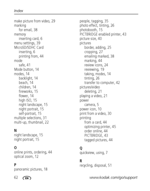 Page 6862www.kodak.com/go/support Index
make picture from video, 29
marking
for email, 38
memory
inserting card, 6
menu settings, 39
MicroSD/SDHC Card
inserting, 6
printing from, 44
mode
safe, 41
Mode button, 14
modes, 14
backlight, 14
beach, 14
children, 14
fireworks, 15
flower, 14
high ISO, 15
night landscape, 15
night portrait, 15
self-portrait, 15
multiple selections, 31
multi-up, thumbnail, 22
N
night landscape, 15
night portrait, 15
O
online prints, ordering, 44
optical zoom, 12
P
panoramic pictures, 18...