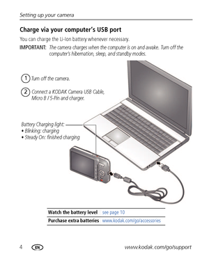 Page 104www.kodak.com/go/support Setting up your camera
Charge via your computer’s USB port
You can charge the Li-Ion battery whenever necessary.
IMPORTANT: 
The camera charges when the computer is on and awake. Turn off the 
computer’s hibernation, sleep, and standby modes.
Watch the battery levelsee page 10
Purchase extra batteries www.kodak.com/go/accessories
Battery Charging light:
• Blinking: charging
• Steady On: finished chargingTurn off the camera.
1
Connect a KODAK Camera USB Cable, 
Micro B / 5-Pin...