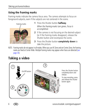 Page 126www.kodak.com/go/support Taking pictures/videos
Using the framing marks
Framing marks indicate the camera focus area. The camera attempts to focus on 
foreground subjects, even if the subjects are not centered in the scene.
1Press the Shutter button halfway.
When the framing marks turn green, focus is 
accomplished.
2If the camera is not focusing on the desired subject 
(or if the framing marks disappear), release the 
Shutter button and recompose the scene.
3Press the Shutter button completely down to...