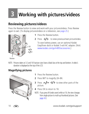 Page 2014www.kodak.com/go/support
3Working with pictures/videos
Reviewing pictures/videos
Press the Review button to view and work with your pictures/videos. Press Review 
again to exit. (To display pictures/videos on a television, see page 25.)
1Press the Review button.
2Press  to view previous/next picture/video.
To save battery power, use an optional Kodak 
EasyShare dock or Kodak 5-volt AC adapter. (Visit: 
www.kodak.com/go/m893accessories.)
NOTE:  Pictures taken at 3:2 and 16:9 picture sizes have a black...