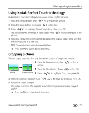 Page 25Working with pictures/videos
www.kodak.com/go/support
 19
Using Kodak Perfect Touch technology
Kodak Perfect Touch technology helps ensure better, brighter pictures.
1Press the Review button, then   for previous/next picture.
2Press the Menu button, then press  to find Edit.
3Press  to highlight Perfect Touch tech., then press OK.
The enhancement is previewed in a split screen. Press   to view other parts of the 
picture.
4Press OK. Follow the screen prompts to replace the original picture or to save the...