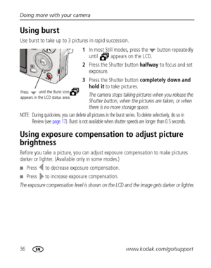 Page 4236www.kodak.com/go/support Doing more with your camera
Using burst
Use burst to take up to 3 pictures in rapid succession.
1In most Still modes, press the   button repeatedly 
until  appears on the LCD.
2Press the Shutter button halfway to focus and set 
exposure.
3Press the Shutter button completely down and 
hold it to take pictures.
The camera stops taking pictures when you release the 
Shutter button, when the pictures are taken, or when 
there is no more storage space.
NOTE:  During quickview, you...