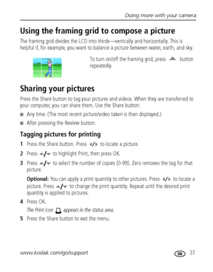 Page 43Doing more with your camera
www.kodak.com/go/support
 37
Using the framing grid to compose a picture
The framing grid divides the LCD into thirds—vertically and horizontally. This is 
helpful if, for example, you want to balance a picture between water, earth, and sky. 
To turn on/off the framing grid, press   button 
repeatedly.
Sharing your pictures
Press the Share button to tag your pictures and videos. When they are transferred to 
your computer, you can share them. Use the Share button:
Any time....