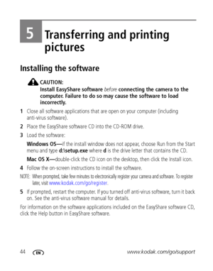 Page 5044www.kodak.com/go/support
5Transferring and printing 
pictures
Installing the software
CAUTION:
Install EasyShare software before connecting the camera to the 
computer. Failure to do so may cause the software to load 
incorrectly.
1Close all software applications that are open on your computer (including 
anti-virus software).
2Place the EasyShare software CD into the CD-ROM drive.
3Load the software:
Windows OS—if the install window does not appear, choose Run from the Start 
menu and type...