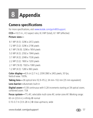 Page 63www.kodak.com/go/support 57
8Appendix
Camera specifications
For more specifications, visit www.kodak.com/go/m893support.
CCD—1/2.5 in., 4:3 aspect ratio; 8.3 MP (total), 8.1 MP (effective) 
Picture sizes—
Color display—6.9 cm (2.7 in.); 230K (960 x 240) pixels; 30 fps; 
field-of-view: 100%.
Taking lens—3X optical lens f/2.9–f/5.2; 34 mm–102 mm (35 mm equivalent)
Lens barrier—Automatic built-in
Digital zoom—5.0X continuous with 0.2X increments starting at 3X optical zoom; 
combined zoom: 15X
Focus...