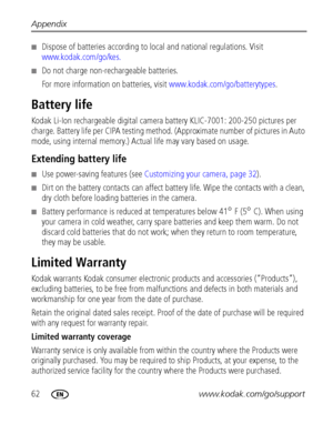 Page 6862www.kodak.com/go/support Appendix
Dispose of batteries according to local and national regulations. Visit 
www.kodak.com/go/kes.
Do not charge non-rechargeable batteries.
For more information on batteries, visit www.kodak.com/go/batterytypes.
Battery life
Kodak Li-Ion rechargeable digital camera battery KLIC-7001: 200-250 pictures per 
charge. Battery life per CIPA testing method. (Approximate number of pictures in Auto 
mode, using internal memory.) Actual life may vary based on usage.
Extending...