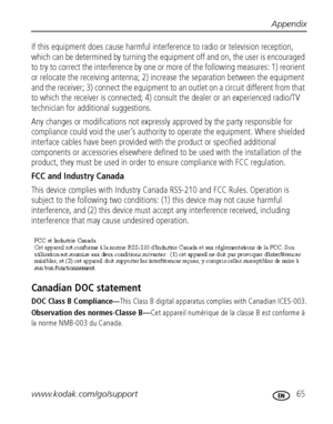 Page 71Appendix
www.kodak.com/go/support
 65
If this equipment does cause harmful interference to radio or television reception, 
which can be determined by turning the equipment off and on, the user is encouraged 
to try to correct the interference by one or more of the following measures: 1) reorient 
or relocate the receiving antenna; 2) increase the separation between the equipment 
and the receiver; 3) connect the equipment to an outlet on a circuit different from that 
to which the receiver is connected;...