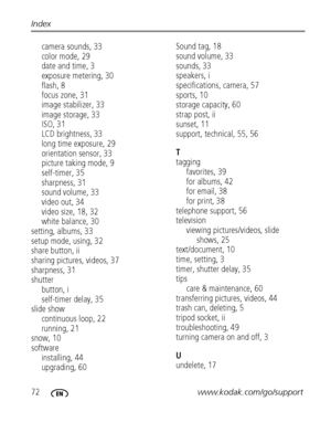 Page 7872www.kodak.com/go/support Index
camera sounds, 33
color mode, 29
date and time, 3
exposure metering, 30
flash, 8
focus zone, 31
image stabilizer, 33
image storage, 33
ISO, 31
LCD brightness, 33
long time exposure, 29
orientation sensor, 33
picture taking mode, 9
self-timer, 35
sharpness, 31
sound volume, 33
video out, 34
video size, 18, 32
white balance, 30
setting, albums, 33
setup mode, using, 32
share button, ii
sharing pictures, videos, 37
sharpness, 31
shutter
button, i
self-timer delay, 35
slide...