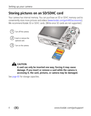 Page 104www.kodak.com/go/support Setting up your camera
Storing pictures on an SD/SDHC card
Your camera has internal memory. You can purchase an SD or SDHC memory card to 
conveniently store more pictures and videos (www.kodak.com/go/m893accessories). 
We recommend Kodak SD or SDHC cards. (Write-once SD cards are not supported.)
CAUTION:
A card can only be inserted one way; forcing it may cause 
damage. If you insert or remove a card while the camera is 
accessing it, the card, pictures, or camera may be...