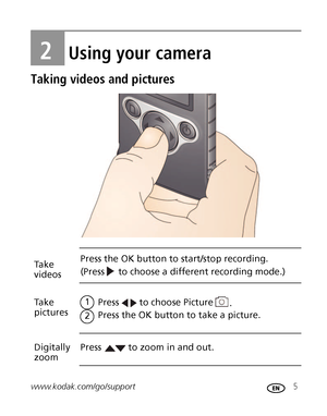 Page 11www.kodak.com/go/support 5
2Using your camera
Taking videos and pictures
to choose Picture Take 
videosPress the OK button to start/stop recording.
Take
picturesPress 
Press the OK button to take a picture.
2
1
Digitally 
zoomPress
to choose a different recording mode.) (Press 
. 
to zoom in and out.
Downloaded From camera-usermanual.com Kodak Manuals 