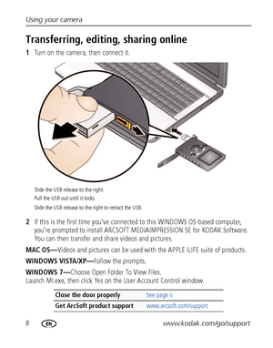 Page 148www.kodak.com/go/support Using your camera
Transferring, editing, sharing online
1Turn on the camera, then connect it.
2If this is the first time you’ve connected to this WINDOWS OS-based computer, 
you’re prompted to install ARCSOFT MEDIAIMPRESSION SE for KODAK Software. 
You can then transfer and share videos and pictures.
MAC OS—Videos and pictures can be used with the APPLE iLIFE suite of products.
WINDOWS VISTA/XP—Follow the prompts.
WINDOWS 7—Choose Open Folder To View Files. 
Launch MI.exe, then...