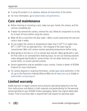 Page 2014www.kodak.com/go/support Appendix
■If using this product in an airplane, observe all instructions of the airline.
■For more information, go to www.kodak.com/go/batteries.
Care and maintenance
■Before inserting or removing a card, make sure your hands, the camera, and the 
card are completely dry.
■If water has entered the camera, remove the card. Allow all components to air-dry 
for at least 24 hours before using the camera.
■Wipe off dirt or sand from the door seals—debris could compromise the seal...