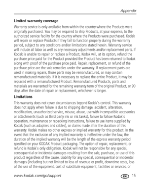 Page 21Appendix
www.kodak.com/go/support
 15
Limited warranty coverage 
Warranty service is only available from within the country where the Products were 
originally purchased. You may be required to ship Products, at your expense, to the 
authorized service facility for the country where the Products were purchased. Kodak 
will repair or replace Products if they fail to function properly during the warranty 
period, subject to any conditions and/or limitations stated herein. Warranty service 
will include all...