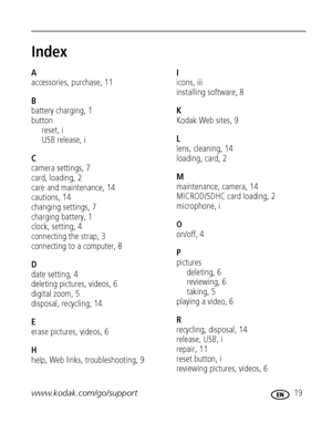 Page 25www.kodak.com/go/support 19
Index1
A
accessories, purchase, 11
B
battery charging, 1
button
reset, i
USB release, i
C
camera settings, 7
card, loading, 2
care and maintenance, 14
cautions, 14
changing settings, 7
charging battery, 1
clock, setting, 4
connecting the strap, 3
connecting to a computer, 8
D
date setting, 4
deleting pictures, videos, 6
digital zoom, 5
disposal, recycling, 14
E
erase pictures, videos, 6
H
help, Web links, troubleshooting, 9I
icons, iii
installing software, 8
K
Kodak Web sites,...