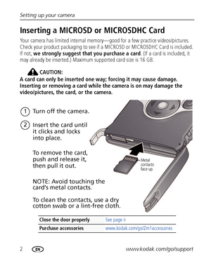 Page 82www.kodak.com/go/support Setting up your camera
Inserting a MICROSD or MICROSDHC Card
Your camera has limited internal memory—good for a few practice videos/pictures. 
Check your product packaging to see if a MICROSD or MICROSDHC Card is included. 
If not, we strongly suggest that you purchase a card. (If a card is included, it 
may already be inserted.) Maximum supported card size is 16 GB.
CAUTION:
A card can only be inserted one way; forcing it may cause damage. 
Inserting or removing a card while...