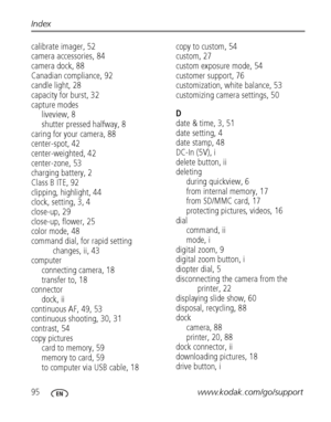 Page 10295www.kodak.com/go/support Index
calibrate imager, 52
camera accessories, 84
camera dock, 88
Canadian compliance, 92
candle light, 28
capacity for burst, 32
capture modes
liveview, 8
shutter pressed halfway, 8
caring for your camera, 88
center-spot, 42
center-weighted, 42
center-zone, 53
charging battery, 2
Class B ITE, 92
clipping, highlight, 44
clock, setting, 3, 4
close-up, 29
close-up, flower, 25
color mode, 48
command dial, for rapid setting 
changes, ii, 43
computer
connecting camera, 18
transfer...