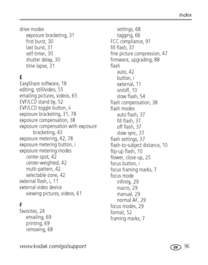 Page 103www.kodak.com/go/support 96
Index
drive modes
exposure bracketing, 31
first burst, 30
last burst, 31
self-timer, 30
shutter delay, 30
time lapse, 31
E
EasyShare software, 18
editing, still/video, 55
emailing pictures, videos, 65
EVF/LCD stand by, 52
EVF/LCD toggle button, ii
exposure bracketing, 31, 78
exposure compensation, 38
exposure compensation with exposure 
bracketing, 43
exposure metering, 42, 78
exposure metering button, i
exposure metering modes
center-spot, 42
center-weighted, 42...