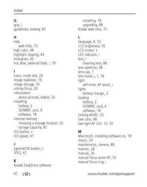 Page 10497www.kodak.com/go/support Index
G
grip, i
guidelines, battery, 87
H
help
web links, 75
high color, 48
highlight clipping, 44
histogram, 45
hot shoe, external flash, i, 79
I
icons, mode dial, 24
image stabilizer, 79
image storage, 50
infinity focus, 29
information
about pictures, videos, 52
installing
battery, 2
SD/MMC card, 4
software, 18
internal memory
choosing a storage location, 50
storage capacity, 81
ISO button, ii
ISO speed, 41
J
joystick/OK button, ii
JPEG, 47
K
Kodak EasyShare...