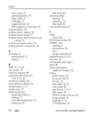 Page 10699www.kodak.com/go/support Index
from a card, 20
optimizing printer, 75
order online, 21
PictBridge, 21
tagged pictures, 20
with EasyShare printer dock, 20
program button, 26
program button capture, 50
program button review, 51
program button, direct access to sub 
menus, 35
protecting pictures, videos, 16
putting yourself in the picture, 30
Q
quickview, 51
setting on/off, 51
using, 6
R
RAW, 47, 57, 82
rear curtain, 79
recycling, disposal, 88
regulatory information, 91
Class B ITE, 92
removing favorites,...
