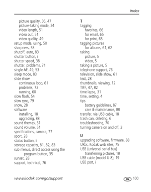 Page 107www.kodak.com/go/support 100
Index
picture quality, 36, 47
picture-taking mode, 24
video length, 51
video out, 51
video quality, 49
setup mode, using, 50
sharpness, 53
shutoff, auto, 83
shutter button, i
shutter speed, 38
shutter, problems, 71
single AF, 49, 53
sleep mode, 83
slide show
continuous loop, 61
problems, 72
running, 60
slow flash, 54
slow sync, 79
snow, 28
software
installing, 18
upgrading, 88
sound themes, 51
sound volume, 51
specifications, camera, 77
sport, 28
status button, ii
storage...
