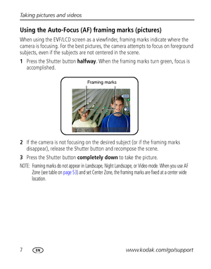 Page 147www.kodak.com/go/support Taking pictures and videos
Using the Auto-Focus (AF) framing marks (pictures)
When using the EVF/LCD screen as a viewfinder, framing marks indicate where the 
camera is focusing. For the best pictures, the camera attempts to focus on foreground 
subjects, even if the subjects are not centered in the scene. 
1Press the Shutter button halfway. When the framing marks turn green, focus is 
accomplished. 
2If the camera is not focusing on the desired subject (or if the framing marks...