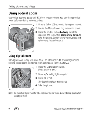 Page 169www.kodak.com/go/support Taking pictures and videos
Using optical zoom
Use optical zoom to get up to 5.8X closer to your subject. You can change optical 
zoom before or during video recording.
1Use the EVF or LCD screen to frame your subject.
2Rotate the Manual zoom ring to zoom in or out. 
3Press the Shutter button halfway to set the 
exposure and focus, then completely down to 
take the picture. (When taking videos, press and 
release the Shutter button.)
Using digital zoom
Use digital zoom in any...