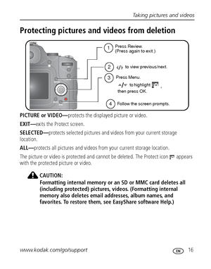 Page 23Taking pictures and videos
www.kodak.com/go/support
 16
Protecting pictures and videos from deletion
PICTURE or VIDEO—protects the displayed picture or video.
EXIT—exits the Protect screen.
SELECTED—protects selected pictures and videos from your current storage 
location.
ALL—protects all pictures and videos from your current storage location.
The picture or video is protected and cannot be deleted. The Protect icon   appears 
with the protected picture or video.
CAUTION:
Formatting internal memory or...