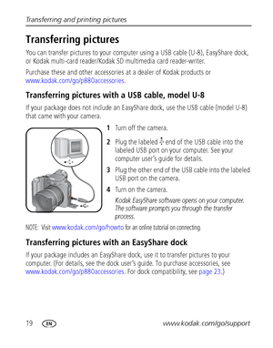 Page 2619www.kodak.com/go/support Transferring and printing pictures
Transferring pictures 
You can transfer pictures to your computer using a USB cable (U-8), EasyShare dock, 
or Kodak multi-card reader/Kodak SD multimedia card reader-writer. 
Purchase these and other accessories at a dealer of Kodak products or 
www.kodak.com/go/p880accessories.
Transferring pictures with a USB cable, model U-8 
If your package does not include an EasyShare dock, use the USB cable (model U-8) 
that came with your camera....