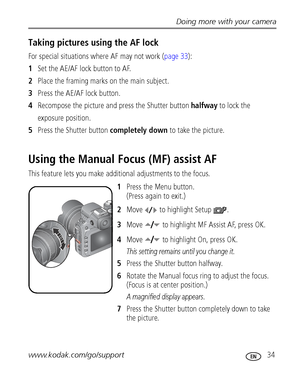 Page 41Doing more with your camera
www.kodak.com/go/support
 34
Taking pictures using the AF lock
For special situations where AF may not work (page 33):
1Set the AE/AF lock button to AF.
2Place the framing marks on the main subject. 
3Press the AE/AF lock button.
4Recompose the picture and press the Shutter button halfway to lock the
exposure position.
5Press the Shutter button completely down to take the picture. 
Using the Manual Focus (MF) assist AF
This feature lets you make additional adjustments to the...