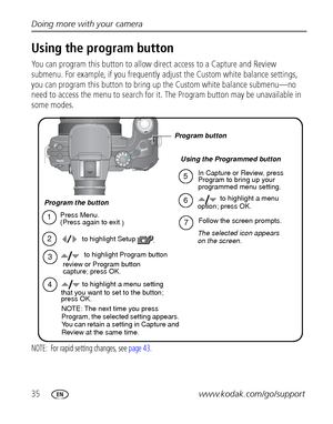 Page 4235www.kodak.com/go/support Doing more with your camera
Using the program button 
You can program this button to allow direct access to a Capture and Review 
submenu. For example, if you frequently adjust the Custom white balance settings, 
you can program this button to bring up the Custom white balance submenu—no 
need to access the menu to search for it. The Program button may be unavailable in 
some modes.
NOTE:  For rapid setting changes, see page 43.
In Capture or Review, press 
Program to bring up...