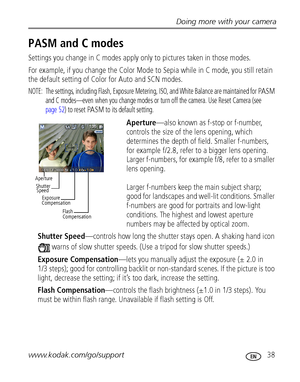 Page 45Doing more with your camera
www.kodak.com/go/support
 38
PASM and C modes
Settings you change in C modes apply only to pictures taken in those modes. 
For example, if you change the Color Mode to Sepia while in C mode, you still retain 
the default setting of Color for Auto and SCN modes.
NOTE:  The settings, including Flash, Exposure Metering, ISO, and White Balance are maintained for PA S M 
and C modes—even when you change modes or turn off the camera. Use Reset Camera (see 
page 52) to reset 
PA S M...