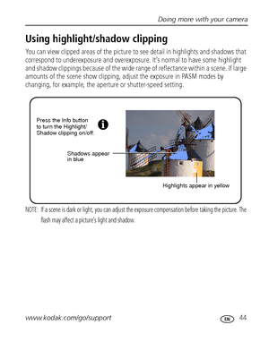 Page 51Doing more with your camera
www.kodak.com/go/support
 44
Using highlight/shadow clipping
You can view clipped areas of the picture to see detail in highlights and shadows that 
correspond to underexposure and overexposure. It’s normal to have some highlight 
and shadow clippings because of the wide range of reflectance within a scene. If large 
amounts of the scene show clipping, adjust the exposure in PASM modes by 
changing, for example, the aperture or shutter-speed setting.
NOTE:  If a scene is dark...