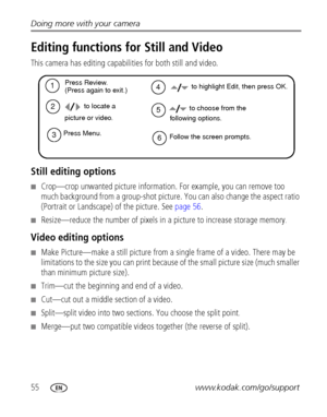 Page 6255www.kodak.com/go/support Doing more with your camera
Editing functions for Still and Video
This camera has editing capabilities for both still and video.
Still editing options 
■Crop—crop unwanted picture information. For example, you can remove too 
much background from a group-shot picture. You can also change the aspect ratio 
(Portrait or Landscape) of the picture. See page 56.
■Resize—reduce the number of pixels in a picture to increase storage memory. 
Video editing options 
■Make Picture—make a...