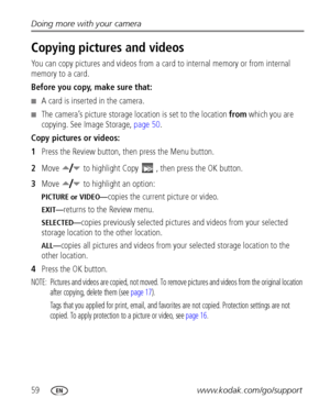 Page 6659www.kodak.com/go/support Doing more with your camera
Copying pictures and videos
You can copy pictures and videos from a card to internal memory or from internal 
memory to a card.
Before you copy, make sure that:
■A card is inserted in the camera.
■The camera’s picture storage location is set to the location from which you are 
copying. See Image Storage, page 50.
Copy pictures or videos:
1Press the Review button, then press the Menu button.
2Move   to highlight Copy  , then press the OK button.
3Move...