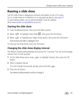 Page 67Doing more with your camera
www.kodak.com/go/support
 60
Running a slide show
Use the Slide Show to display your pictures and videos on the LCD screen. 
To run a slide show on a television or on any external device, see page 61. 
To save battery power, use an optional Kodak 5-volt AC adapter. 
(Visit www.kodak.com/go/p880accessories.)
Starting the slide show
1Press the Review button, then press the Menu button.
2Move   to highlight Slide Show  , then press the OK button.
3Move   to highlight your Begin...