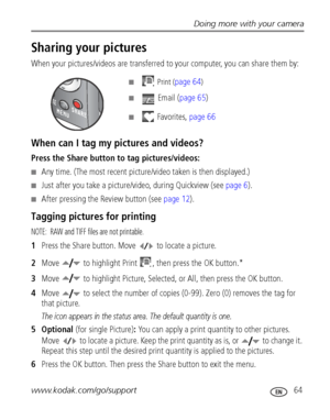 Page 71Doing more with your camera
www.kodak.com/go/support
 64
Sharing your pictures
When your pictures/videos are transferred to your computer, you can share them by:
■  Print (page 64)
■  Email (page 65)
■ Favorites, page 66
When can I tag my pictures and videos?
Press the Share button to tag pictures/videos:
■Any time. (The most recent picture/video taken is then displayed.)
■Just after you take a picture/video, during Quickview (see page 6).
■After pressing the Review button (see page 12).
Tagging pictures...