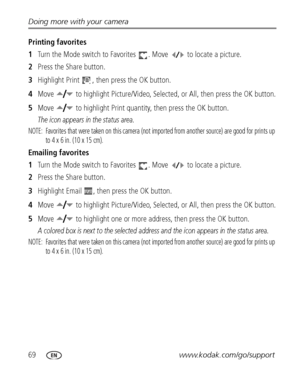 Page 7669www.kodak.com/go/support Doing more with your camera
Printing favorites
1Turn the Mode switch to Favorites  . Move   to locate a picture.
2Press the Share button. 
3Highlight Print  , then press the OK button. 
4Move   to highlight Picture/Video, Selected, or All, then press the OK button.
5Move   to highlight Print quantity, then press the OK button.
The icon appears in the status area.
NOTE:  Favorites that were taken on this camera (not imported from another source) are good for prints up 
to 4 x 6...