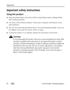 Page 9285www.kodak.com/go/support Appendix
Important safety instructions
Using this product
■Read and follow these instructions before using Kodak products. Always follow 
basic safety procedures.
■Use only a USB-certified computer. Contact your computer manufacturer if you 
have questions. 
■The use of an accessory attachment that is not recommended by Kodak, such as an 
AC adapter, may cause fire, electric shock, or injury.
■If using this product in an airplane, observe all instructions of the airline....