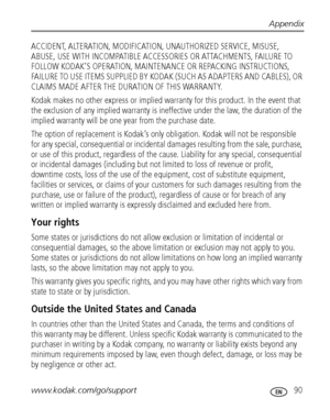 Page 97Appendix
www.kodak.com/go/support
 90
ACCIDENT, ALTERATION, MODIFICATION, UNAUTHORIZED SERVICE, MISUSE, 
ABUSE, USE WITH INCOMPATIBLE ACCESSORIES OR ATTACHMENTS, FAILURE TO 
FOLLOW KODAK’S OPERATION, MAINTENANCE OR REPACKING INSTRUCTIONS, 
FAILURE TO USE ITEMS SUPPLIED BY KODAK (SUCH AS ADAPTERS AND CABLES), OR 
CLAIMS MADE AFTER THE DURATION OF THIS WARRANTY.
Kodak makes no other express or implied warranty for this product. In the event that 
the exclusion of any implied warranty is ineffective under...
