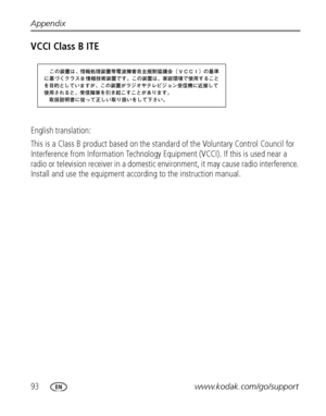 Page 10093www.kodak.com/go/support Appendix
VCCI Class B ITE
English translation: 
This is a Class B product based on the standard of the Voluntary Control Council for 
Interference from Information Technology Equipment (VCCI). If this is used near a 
radio or television receiver in a domestic environment, it may cause radio interference. 
Install and use the equipment according to the instruction manual.
Downloaded From camera-usermanual.com Kodak Manuals 