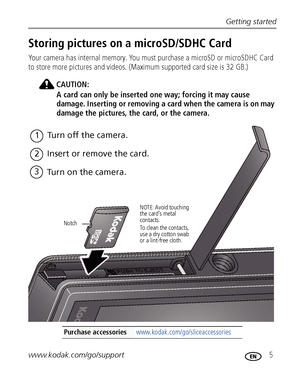 Page 11Getting started
www.kodak.com/go/support
 5
Storing pictures on a microSD/SDHC Card
Your camera has internal memory. You must purchase a microSD or microSDHC Card 
to store more pictures and videos. (Maximum supported card size is 32 GB.)
CAUTION:
A card can only be inserted one way; forcing it may cause 
damage. Inserting or removing a card when the camera is on may 
damage the pictures, the card, or the camera. 
Purchase accessories www.kodak.com/go/sliceaccessories
1Turn off the camera.
2Insert or...