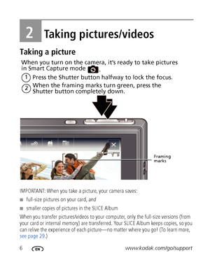 Page 126www.kodak.com/go/support
2Taking pictures/videos
Taking a picture
IMPORTANT: When you take a picture, your camera saves: 
■full-size pictures on your card, and
■smaller copies of pictures in the SLICE Album
When you transfer pictures/videos to your computer, only the full-size versions (from 
your card or internal memory) are transferred. Your SLICE Album keeps copies, so you 
can relive the experience of each picture—no matter where you go! (To learn more, 
see page 29.)
Press the Shutter button...