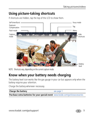 Page 15Taking pictures/videos
www.kodak.com/go/support
 9
Using picture-taking shortcuts
If shortcuts are hidden, tap the top of the LCD to show them.
NOTE:  Shortcuts vary, depending on the current capture mode.
Know when your battery needs charging
The battery level icon works like the gas gauge in your car but appears only when the 
battery requires your attention.
Charge the battery whenever necessary.
Charge the battery see page 1
Purchase extra batteries for your special...