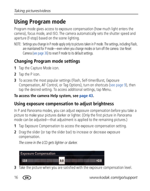 Page 2216www.kodak.com/go/support Taking pictures/videos
Using Program mode
Program mode gives access to exposure compensation (how much light enters the 
camera), focus mode, and ISO. The camera automatically sets the shutter speed and 
aperture (f-stop) based on the scene lighting.
NOTE:  Settings you change in P mode apply only to pictures taken in P mode. The settings, including Flash, 
are maintained for P mode—even when you change modes or turn off the camera. Use Reset 
Camera (see page 36) to reset P...